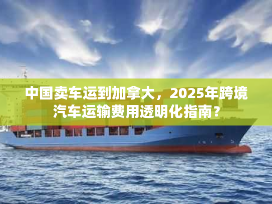 中国卖车运到加拿大，2025年跨境汽车运输费用透明化指南？