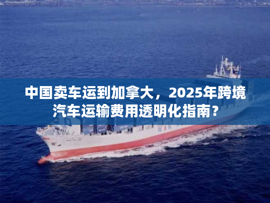 中国卖车运到加拿大，2025年跨境汽车运输费用透明化指南？
