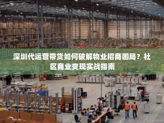 深圳代运营带货如何破解物业招商困局？社区商业变现实战指南