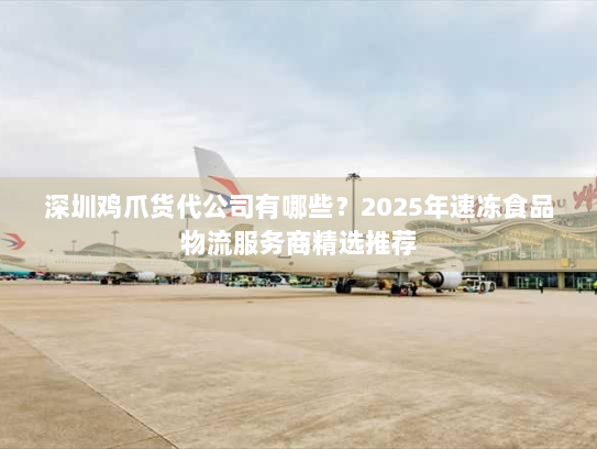 深圳鸡爪货代公司有哪些?2025年速冻食品物流服务商精选推荐 深圳鸡爪货代公司有哪些?2025年速冻食品物流服务商精选推荐