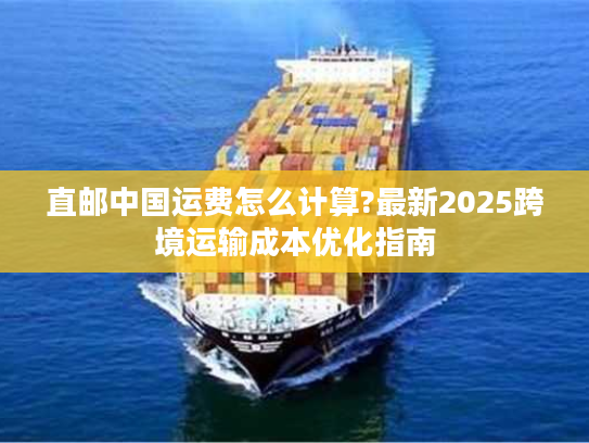 直邮中国运费怎么计算?最新2025跨境运输成本优化指南