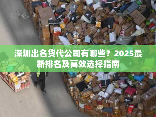 深圳出名货代公司有哪些?2025最新排名及高效选择指南 深圳出名货代公司有哪些?2025最新排名及高效选择指南