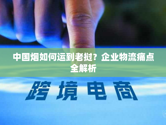中国烟如何运到老挝？企业物流痛点全解析