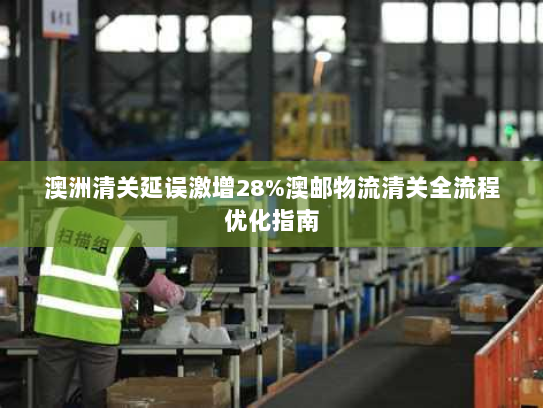 澳洲清关延误激增28%澳邮物流清关全流程优化指南 澳洲清关延误激增28%澳邮物流清关全流程优化指南