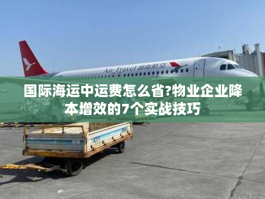 国际海运中运费怎么省?物业企业降本增效的7个实战技巧