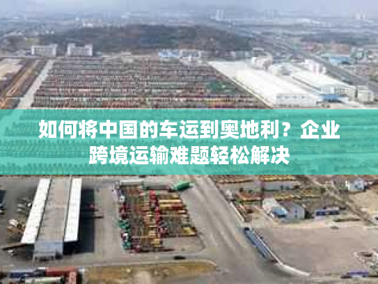 如何将中国的车运到奥地利？企业跨境运输难题轻松解决