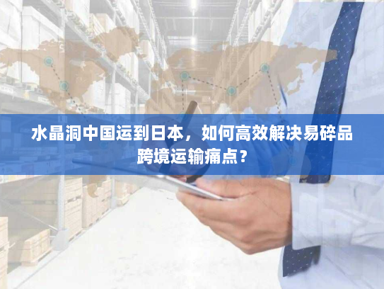 水晶洞中国运到日本,如何高效解决易碎品跨境运输痛点? 水晶洞中国运到日本,如何高效解决易碎品跨境运输痛点?