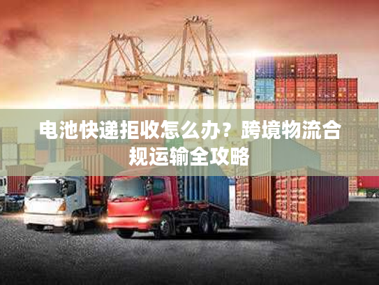 电池快递拒收怎么办?跨境物流合规运输全攻略 电池快递拒收怎么办?跨境物流合规运输全攻略
