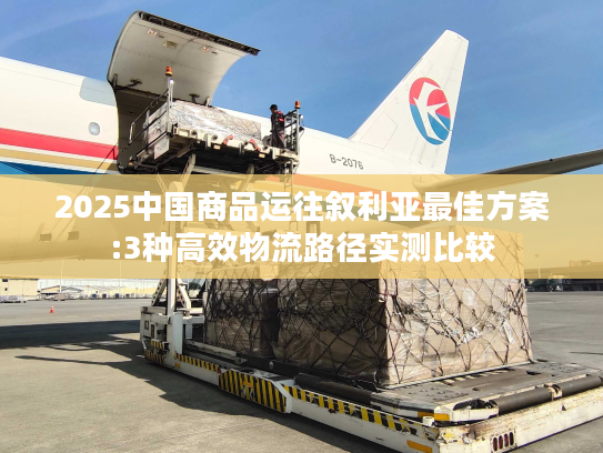 2025中国商品运往叙利亚最佳方案:3种高效物流路径实测比较