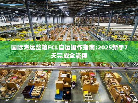 国际海运整箱FCL自运操作指南:2025新手7天完成全流程 国际海运整箱FCL自运操作指南:2025新手7天完成全流程