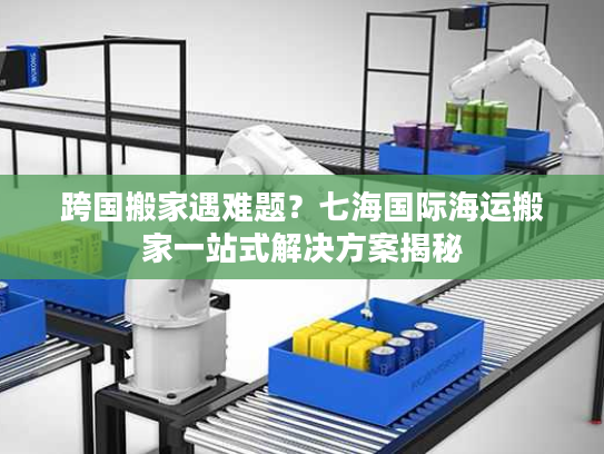 跨国搬家遇难题？七海国际海运搬家一站式解决方案揭秘