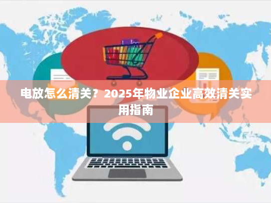 电放怎么清关？2025年物业企业高效清关实用指南