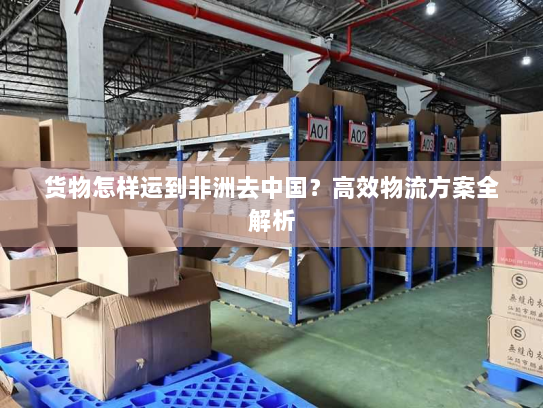 货物怎样运到非洲去中国?高效物流方案全解析 货物怎样运到非洲去中国?高效物流方案全解析