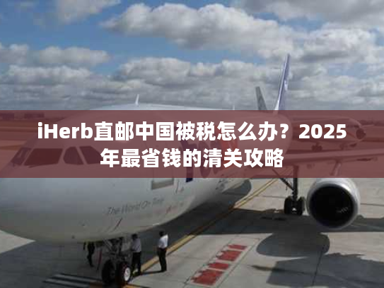 iHerb直邮中国被税怎么办？2025年最省钱的清关攻略