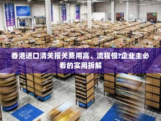 香港进口清关报关费用高、流程慢?企业主必看的实用拆解 香港进口清关报关费用高、流程慢?企业主必看的实用拆解