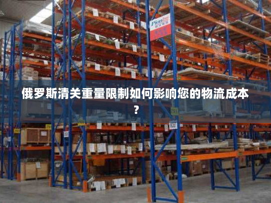 俄罗斯清关重量限制如何影响您的物流成本？