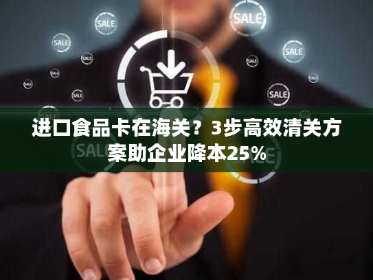 进口食品卡在海关?3步高效清关方案助企业降本25% 进口食品卡在海关?3步高效清关方案助企业降本25%