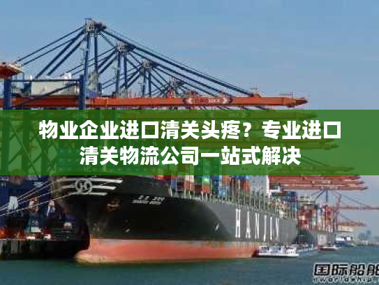 物业企业进口清关头疼？专业进口清关物流公司一站式解决