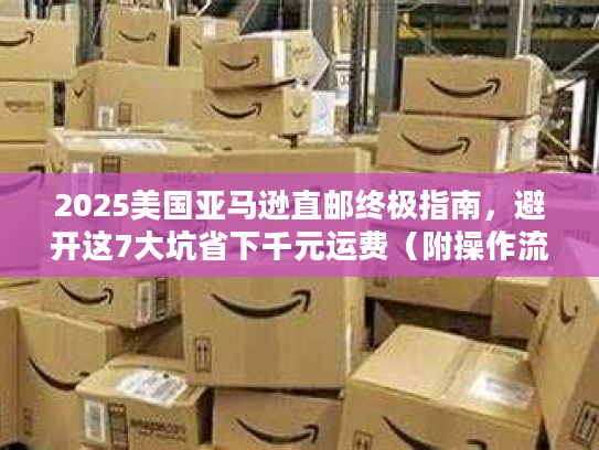 2025美国亚马逊直邮终极指南，避开这7大坑省下千元运费（附操作流程）