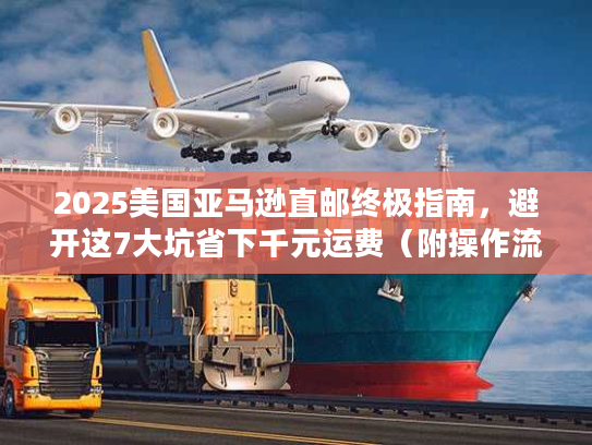 2025美国亚马逊直邮终极指南，避开这7大坑省下千元运费（附操作流程）