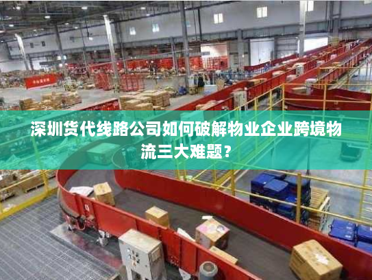 深圳货代线路公司如何破解物业企业跨境物流三大难题？