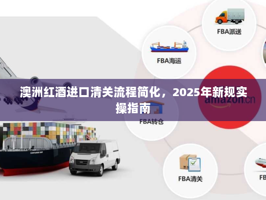 澳洲红酒进口清关流程简化,2025年新规实操指南 澳洲红酒进口清关流程简化,2025年新规实操指南