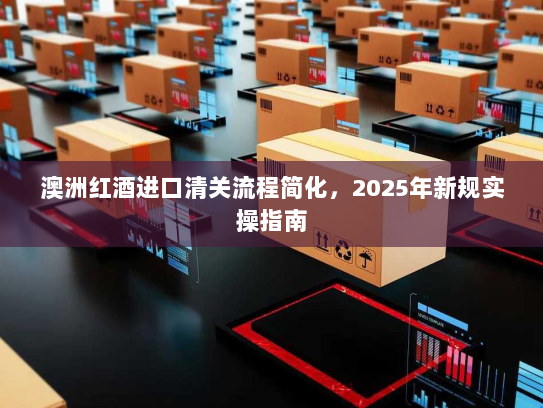 澳洲红酒进口清关流程简化,2025年新规实操指南 澳洲红酒进口清关流程简化,2025年新规实操指南