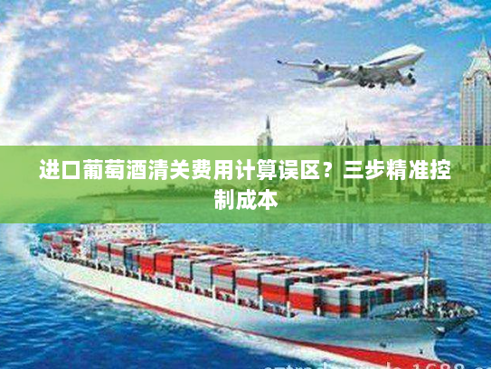 进口葡萄酒清关费用计算误区?三步精准控制成本 进口葡萄酒清关费用计算误区?三步精准控制成本