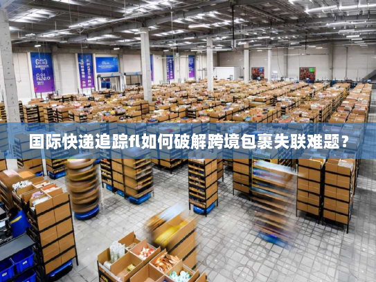 国际快递追踪fl如何破解跨境包裹失联难题? 国际快递追踪fl如何破解跨境包裹失联难题?