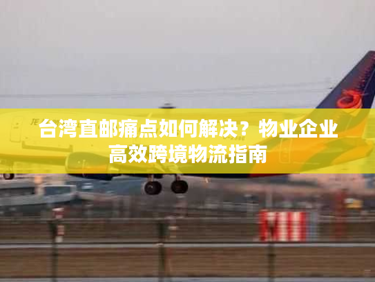 台湾直邮痛点如何解决？物业企业高效跨境物流指南