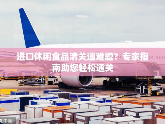 进口休闲食品清关遇难题?专家指南助您轻松通关 进口休闲食品清关遇难题?专家指南助您轻松通关