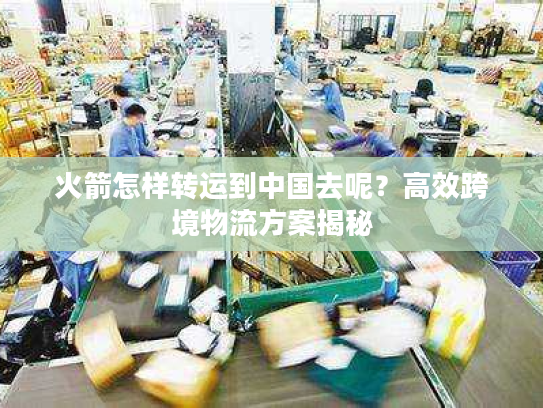 火箭怎样转运到中国去呢？高效跨境物流方案揭秘