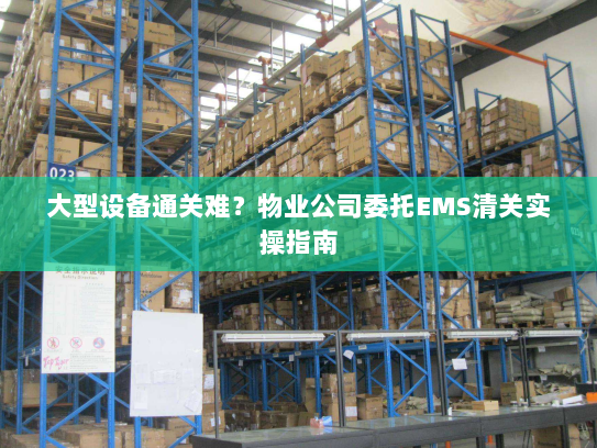 大型设备通关难?物业公司委托EMS清关实操指南 大型设备通关难?物业公司委托EMS清关实操指南