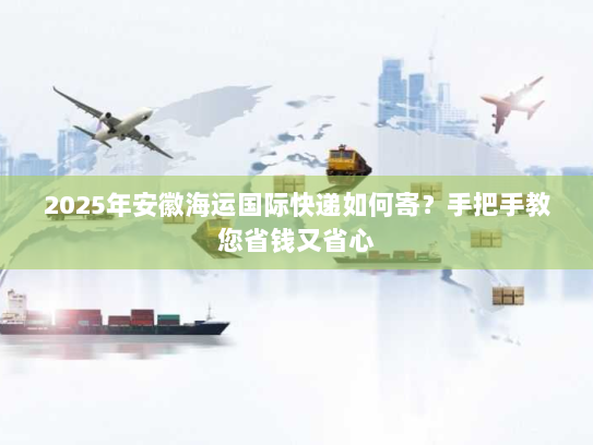 2025年安徽海运国际快递如何寄？手把手教您省钱又省心