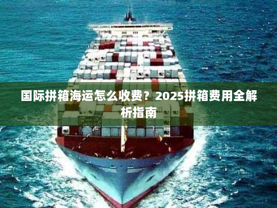 国际拼箱海运怎么收费?2025拼箱费用全解析指南 国际拼箱海运怎么收费?2025拼箱费用全解析指南