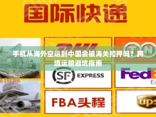 手机从海外空运到中国会被海关扣押吗?跨境运输避坑指南 手机从海外空运到中国会被海关扣押吗?跨境运输避坑指南