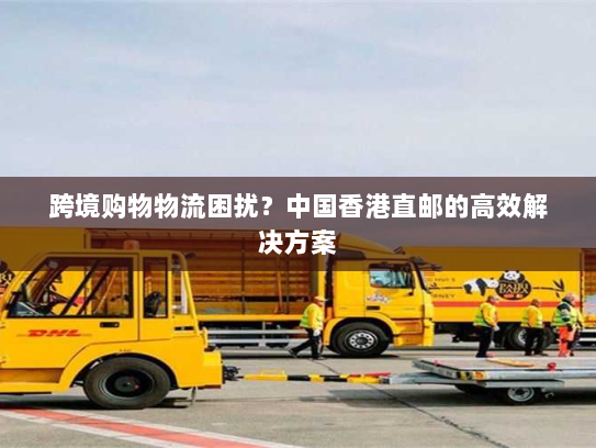 跨境购物物流困扰？中国香港直邮的高效解决方案