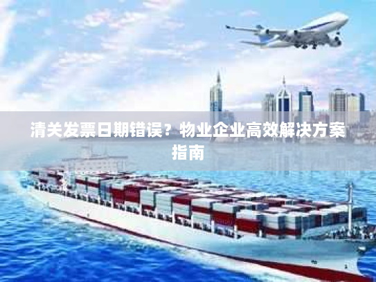 清关发票日期错误？物业企业高效解决方案指南