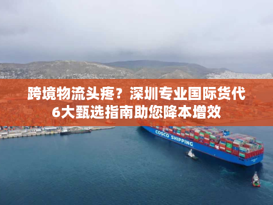 跨境物流头疼？深圳专业国际货代6大甄选指南助您降本增效