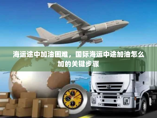 海运途中加油困难，国际海运中途加油怎么加的关键步骤