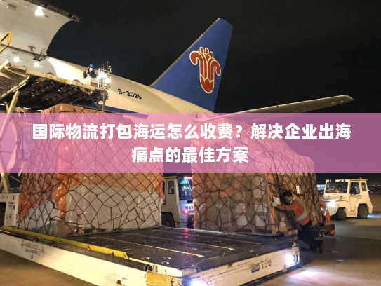 国际物流打包海运怎么收费?解决企业出海痛点的最佳方案 国际物流打包海运怎么收费?解决企业出海痛点的最佳方案