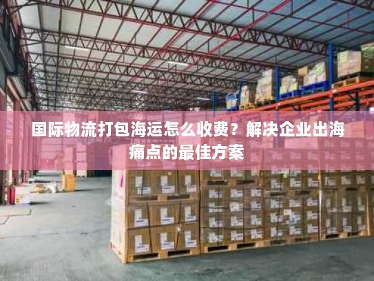 国际物流打包海运怎么收费?解决企业出海痛点的最佳方案 国际物流打包海运怎么收费?解决企业出海痛点的最佳方案
