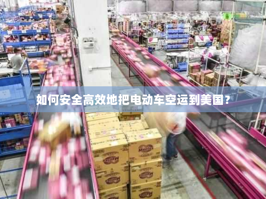 如何安全高效地把电动车空运到美国？