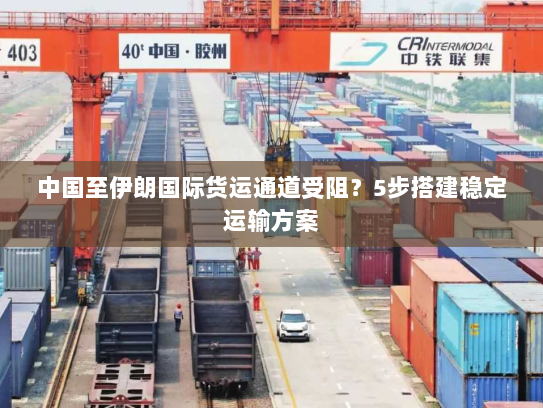 中国至伊朗国际货运通道受阻？5步搭建稳定运输方案