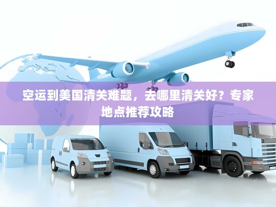空运到美国清关难题，去哪里清关好？专家地点推荐攻略