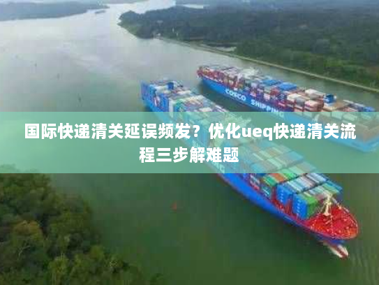 国际快递清关延误频发?优化ueq快递清关流程三步解难题 国际快递清关延误频发?优化ueq快递清关流程三步解难题