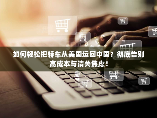 如何轻松把轿车从美国运回中国?彻底告别高成本与清关焦虑! 如何轻松把轿车从美国运回中国?彻底告别高成本与清关焦虑!