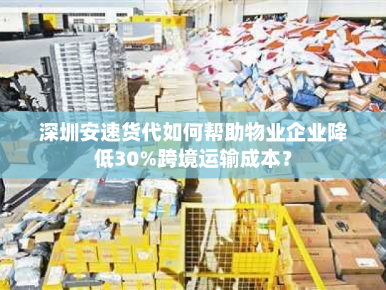 深圳安速货代如何帮助物业企业降低30%跨境运输成本？