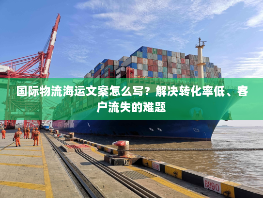 国际物流海运文案怎么写?解决转化率低、客户流失的难题 国际物流海运文案怎么写?解决转化率低、客户流失的难题