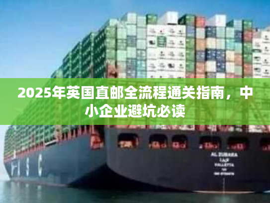 2025年英国直邮全流程通关指南,中小企业避坑必读 2025年英国直邮全流程通关指南,中小企业避坑必读